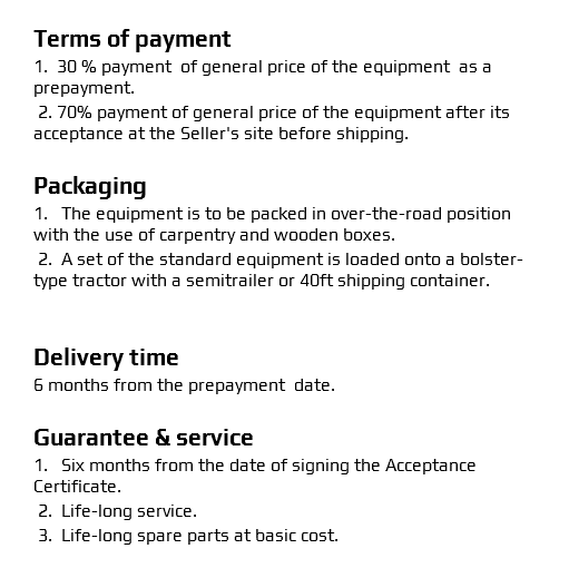  Terms of payment 1. 30 % payment of general price of the equipment as a prepayment. 2. 70% payment of general price of the equipment after its acceptance at the Seller's site before shipping. Packaging 1. The equipment is to be packed in over-the-road position with the use of carpentry and wooden boxes. 2. A set of the standard equipment is loaded onto a bolster-type tractor with a semitrailer or 40ft shipping container. Delivery time 6 months from the prepayment date. Guarantee & service 1. Six months from the date of signing the Acceptance Certificate. 2. Life-long service. 3. Life-long spare parts at basic cost. 