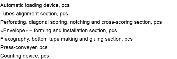 Automatic loading device, pcs Tubes alignment section, pcs Perforating, diagonal scoring, notching and cross-scoring section, pcs «Envelope» – forming and installation section, pcs Flexography, bottom tape making and gluing section, pcs Press-conveyer, pcs Counting device, pcs